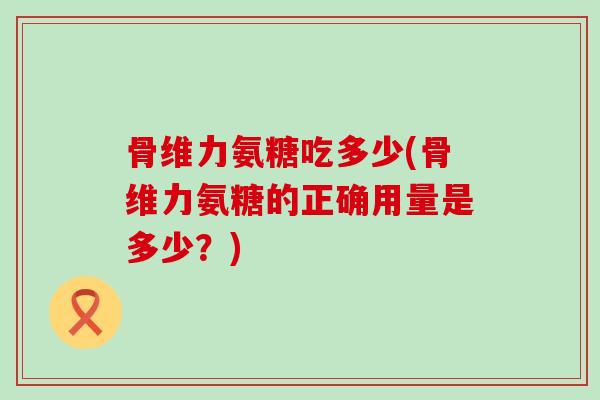 骨维力氨糖吃多少(骨维力氨糖的正确用量是多少?)-第1张图片-氨糖科普网 骨维力氨糖吃多少(骨维力氨糖的正确用量是多少?)-第1张图片-氨糖科普网