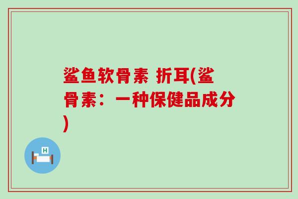 鲨鱼软骨素 折耳(鲨骨素：一种保健品成分)-第1张图片-氨糖科普网
