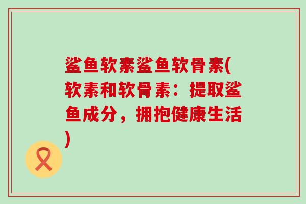 鲨鱼软素鲨鱼软骨素(软素和软骨素:提取鲨鱼成分,拥抱健康生活)-第1张图片-氨糖科普网 鲨鱼软素鲨鱼软骨素(软素和软骨素:提取鲨鱼成分,拥抱健康生活)-第1张图片-氨糖科普网