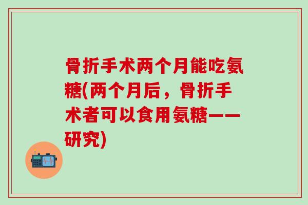 骨折手术两个月能吃氨糖(两个月后,骨折手术者可以食用氨糖——研究)-第1张图片-氨糖科普网 骨折手术两个月能吃氨糖(两个月后,骨折手术者可以食用氨糖——研究)-第1张图片-氨糖科普网