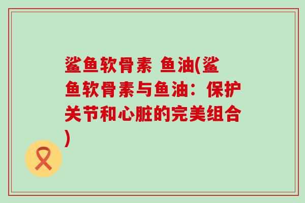 鲨鱼软骨素 鱼油(鲨鱼软骨素与鱼油：保护关节和心脏的完美组合)-第1张图片-氨糖科普网
