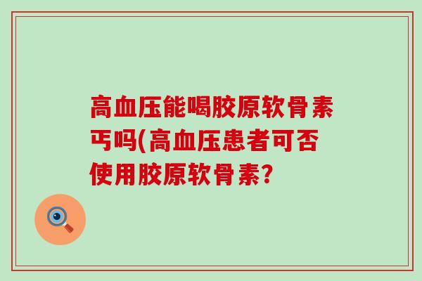 高血压能喝胶原软骨素丐吗(高血压患者可否使用胶原软骨素?-第1张图片-氨糖科普网 高血压能喝胶原软骨素丐吗(高血压患者可否使用胶原软骨素?-第1张图片-氨糖科普网