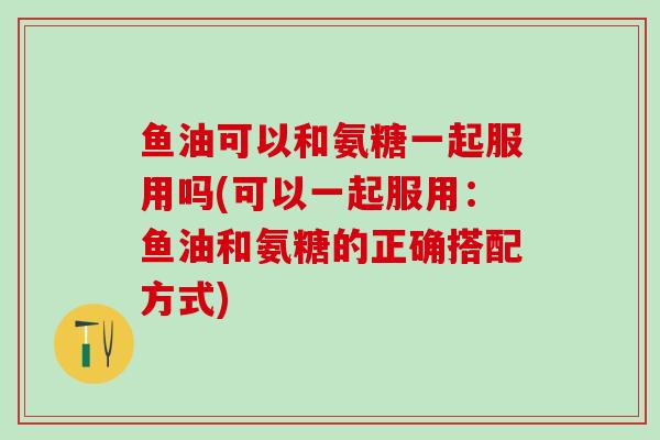 鱼油可以和氨糖一起服用吗(可以一起服用:鱼油和氨糖的正确搭配方式)-第1张图片-氨糖科普网 鱼油可以和氨糖一起服用吗(可以一起服用:鱼油和氨糖的正确搭配方式)-第1张图片-氨糖科普网