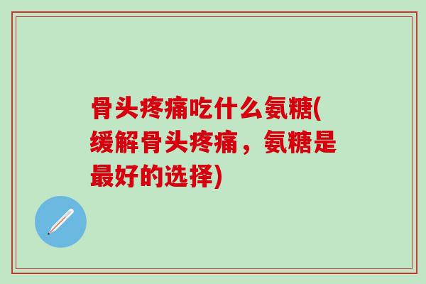 骨头疼痛吃什么氨糖(缓解骨头疼痛,氨糖是最好的选择)-第1张图片-氨糖科普网 骨头疼痛吃什么氨糖(缓解骨头疼痛,氨糖是最好的选择)-第1张图片-氨糖科普网