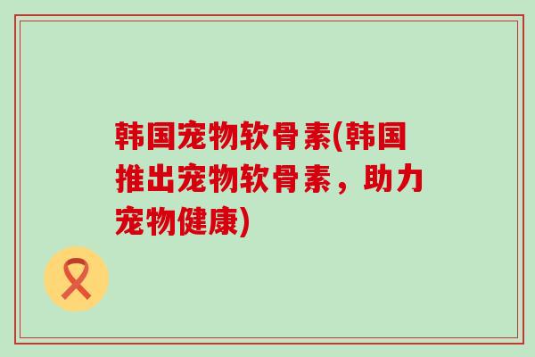 韩国宠物软骨素(韩国推出宠物软骨素,助力宠物健康)-第1张图片-氨糖科普网 韩国宠物软骨素(韩国推出宠物软骨素,助力宠物健康)-第1张图片-氨糖科普网