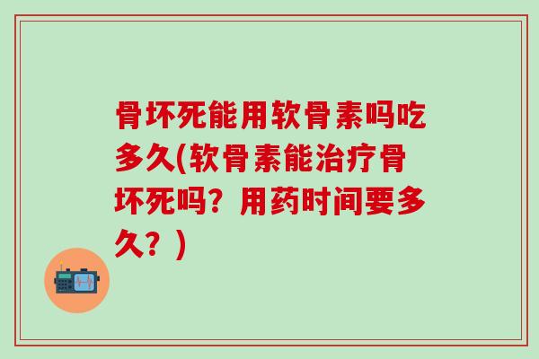骨坏死能用软骨素吗吃多久(软骨素能治疗骨坏死吗？用药时间要多久？)-第1张图片-氨糖科普网
