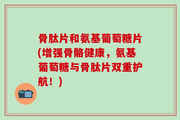 骨肽片和氨基葡萄糖片(增强骨骼健康，氨基葡萄糖与骨肽片双重护航！)-第1张图片-氨糖科普网