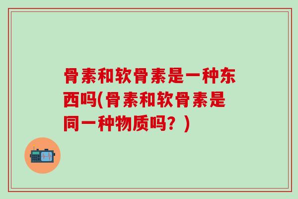 骨素和软骨素是一种东西吗(骨素和软骨素是同一种物质吗？)-第1张图片-氨糖科普网