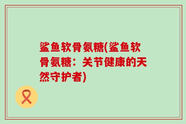 鲨鱼软骨氨糖(鲨鱼软骨氨糖：关节健康的天然守护者)-第1张图片-氨糖科普网