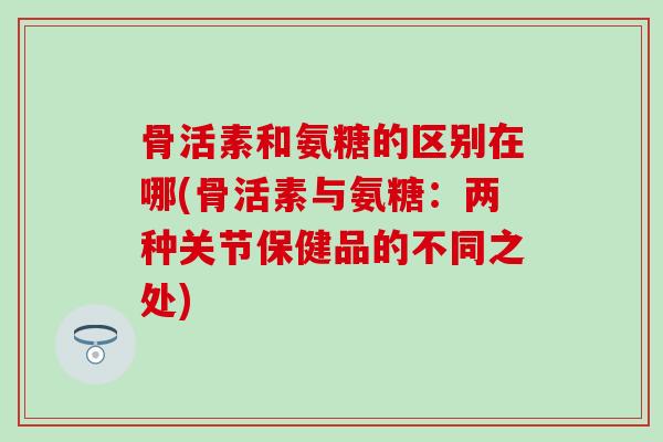 骨活素和氨糖的区别在哪(骨活素与氨糖：两种关节保健品的不同之处)-第1张图片-氨糖科普网