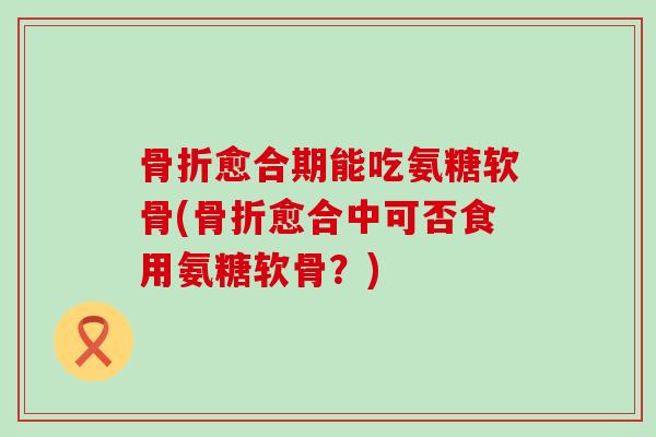 骨折愈合期能吃氨糖软骨(骨折愈合中可否食用氨糖软骨？)-第1张图片-氨糖科普网