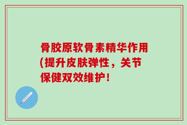 骨胶原软骨素精华作用(提升皮肤弹性，关节保健双效维护！-第1张图片-氨糖科普网