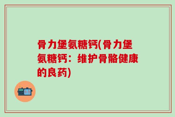 骨力堡氨糖钙(骨力堡氨糖钙：维护骨骼健康的良药)-第1张图片-氨糖科普网