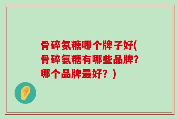 骨碎氨糖哪个牌子好(骨碎氨糖有哪些品牌？哪个品牌最好？)-第1张图片-氨糖科普网