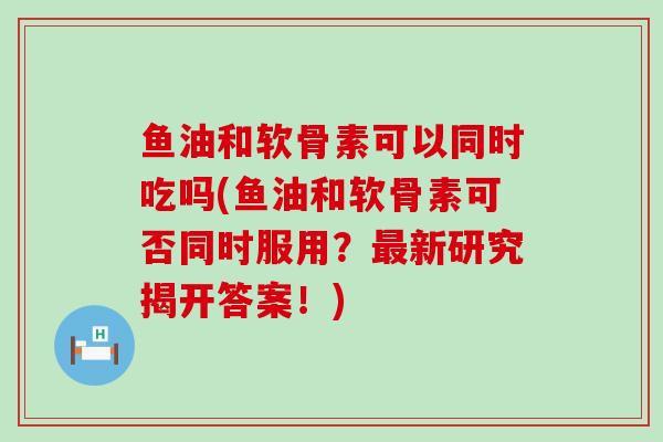 鱼油和软骨素可以同时吃吗(鱼油和软骨素可否同时服用?最新研究揭开答案!)-第1张图片-氨糖科普网 鱼油和软骨素可以同时吃吗(鱼油和软骨素可否同时服用?最新研究揭开答案!)-第1张图片-氨糖科普网
