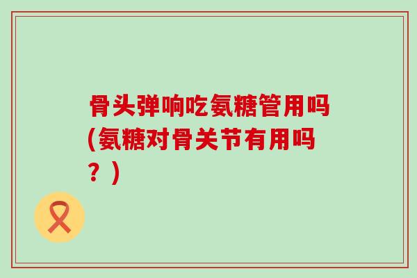 骨头弹响吃氨糖管用吗(氨糖对骨关节有用吗?)-第1张图片-氨糖科普网 骨头弹响吃氨糖管用吗(氨糖对骨关节有用吗?)-第1张图片-氨糖科普网