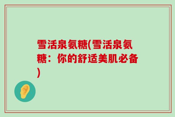 雪活泉氨糖(雪活泉氨糖:你的舒适美肌必备)-第1张图片-氨糖科普网 雪活泉氨糖(雪活泉氨糖:你的舒适美肌必备)-第1张图片-氨糖科普网