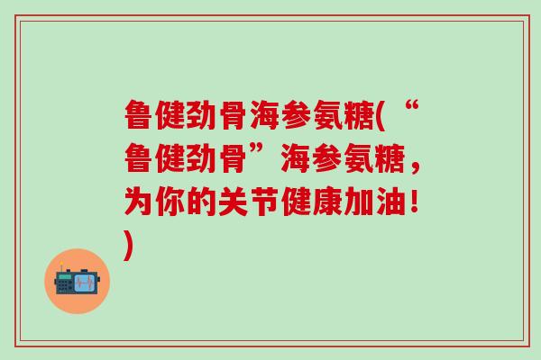 鲁健劲骨海参氨糖(“鲁健劲骨”海参氨糖,为你的关节健康加油!)-第1张图片-氨糖科普网 鲁健劲骨海参氨糖(“鲁健劲骨”海参氨糖,为你的关节健康加油!)-第1张图片-氨糖科普网