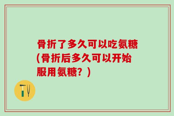 骨折了多久可以吃氨糖(骨折后多久可以开始服用氨糖？)-第1张图片-氨糖科普网
