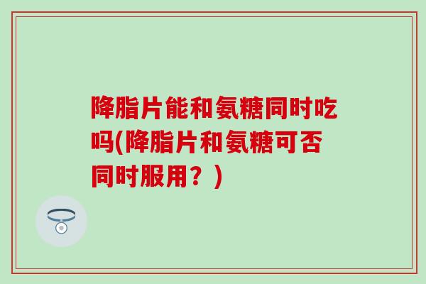 降脂片能和氨糖同时吃吗(降脂片和氨糖可否同时服用?)-第1张图片-氨糖科普网 降脂片能和氨糖同时吃吗(降脂片和氨糖可否同时服用?)-第1张图片-氨糖科普网