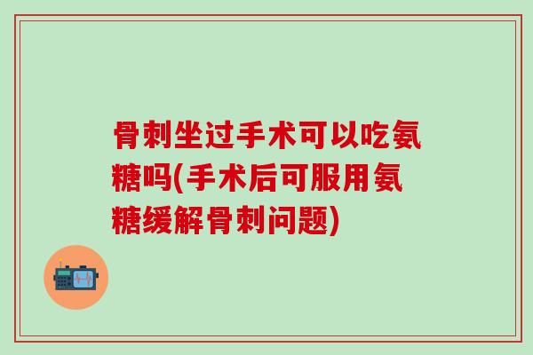 骨刺坐过手术可以吃氨糖吗(手术后可服用氨糖缓解骨刺问题)-第1张图片-氨糖科普网 骨刺坐过手术可以吃氨糖吗(手术后可服用氨糖缓解骨刺问题)-第1张图片-氨糖科普网