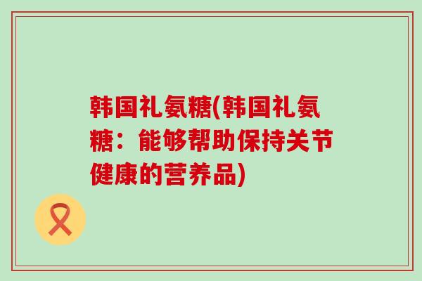 韩国礼氨糖(韩国礼氨糖:能够帮助保持关节健康的营养品)-第1张图片-氨糖科普网 韩国礼氨糖(韩国礼氨糖:能够帮助保持关节健康的营养品)-第1张图片-氨糖科普网