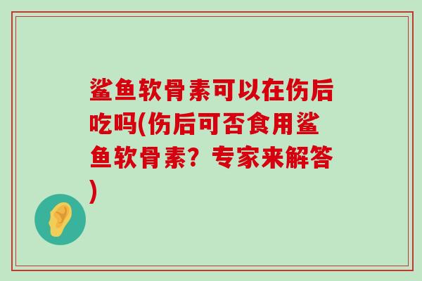 鲨鱼软骨素可以在伤后吃吗(伤后可否食用鲨鱼软骨素?专家来解答)-第1张图片-氨糖科普网 鲨鱼软骨素可以在伤后吃吗(伤后可否食用鲨鱼软骨素?专家来解答)-第1张图片-氨糖科普网