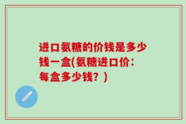 进口氨糖的价钱是多少钱一盒(氨糖进口价：每盒多少钱？)-第1张图片-氨糖科普网