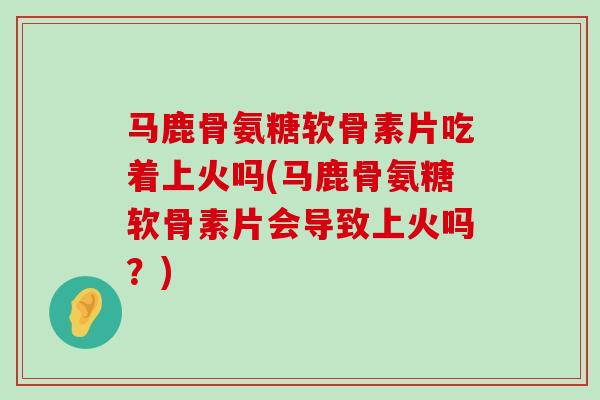 马鹿骨氨糖软骨素片吃着上火吗(马鹿骨氨糖软骨素片会导致上火吗?)-第1张图片-氨糖科普网 马鹿骨氨糖软骨素片吃着上火吗(马鹿骨氨糖软骨素片会导致上火吗?)-第1张图片-氨糖科普网