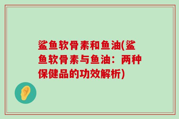 鲨鱼软骨素和鱼油(鲨鱼软骨素与鱼油:两种保健品的功效解析)-第1张图片-氨糖科普网 鲨鱼软骨素和鱼油(鲨鱼软骨素与鱼油:两种保健品的功效解析)-第1张图片-氨糖科普网