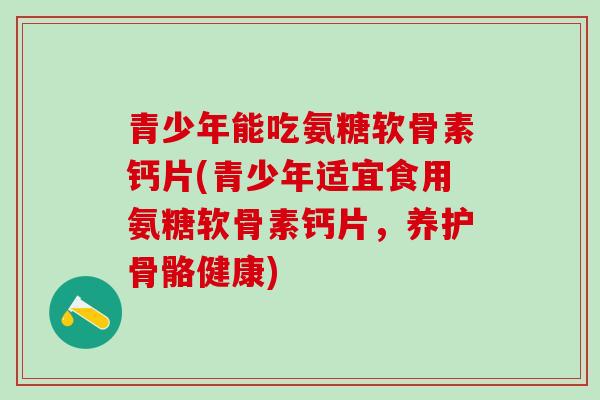 青少年能吃氨糖软骨素钙片(青少年适宜食用氨糖软骨素钙片，养护骨骼健康)-第1张图片-氨糖科普网