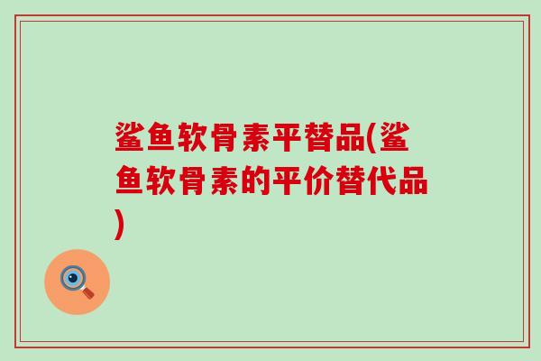 鲨鱼软骨素平替品(鲨鱼软骨素的平价替代品)-第1张图片-氨糖科普网 鲨鱼软骨素平替品(鲨鱼软骨素的平价替代品)-第1张图片-氨糖科普网