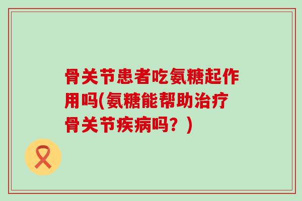 骨关节患者吃氨糖起作用吗(氨糖能帮助治疗骨关节疾病吗？)-第1张图片-氨糖科普网
