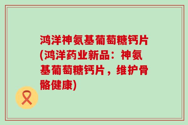 鸿洋神氨基葡萄糖钙片(鸿洋药业新品：神氨基葡萄糖钙片，维护骨骼健康)-第1张图片-氨糖科普网