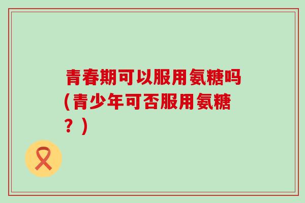 青春期可以服用氨糖吗(青少年可否服用氨糖？)-第1张图片-氨糖科普网