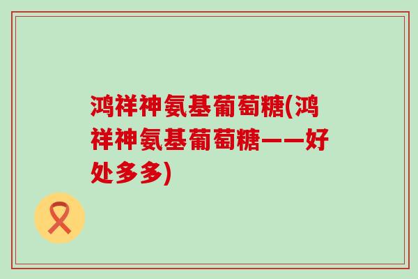 鸿祥神氨基葡萄糖(鸿祥神氨基葡萄糖——好处多多)-第1张图片-氨糖科普网 鸿祥神氨基葡萄糖(鸿祥神氨基葡萄糖——好处多多)-第1张图片-氨糖科普网