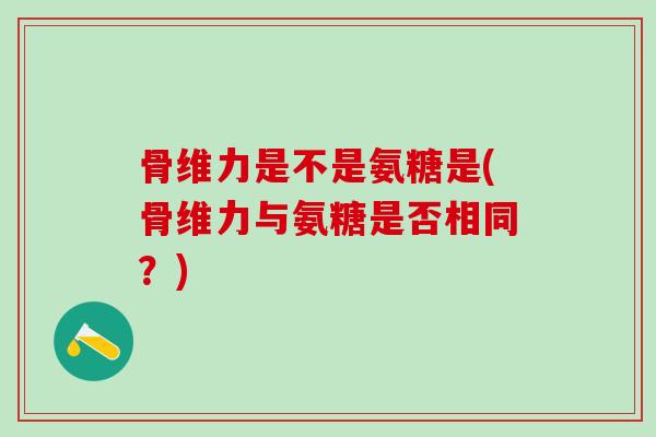 骨维力是不是氨糖是(骨维力与氨糖是否相同?)-第1张图片-氨糖科普网 骨维力是不是氨糖是(骨维力与氨糖是否相同?)-第1张图片-氨糖科普网