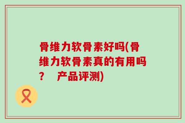 骨维力软骨素好吗(骨维力软骨素真的有用吗? 产品评测)-第1张图片-氨糖科普网 骨维力软骨素好吗(骨维力软骨素真的有用吗? 产品评测)-第1张图片-氨糖科普网