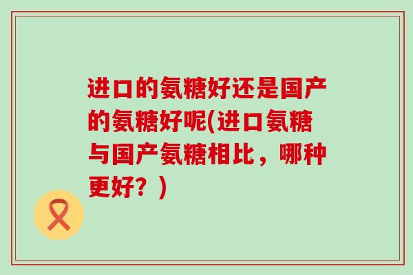 进口的氨糖好还是国产的氨糖好呢(进口氨糖与国产氨糖相比,哪种更好?)-第1张图片-氨糖科普网 进口的氨糖好还是国产的氨糖好呢(进口氨糖与国产氨糖相比,哪种更好?)-第1张图片-氨糖科普网
