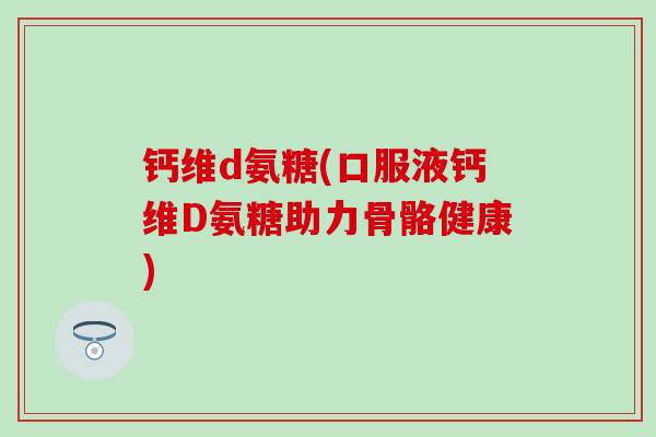 钙维d氨糖(口服液钙维D氨糖助力骨骼健康)-第1张图片-氨糖科普网 钙维d氨糖(口服液钙维D氨糖助力骨骼健康)-第1张图片-氨糖科普网