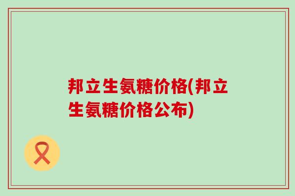 邦立生氨糖价格(邦立生氨糖价格公布)-第1张图片-氨糖科普网 邦立生氨糖价格(邦立生氨糖价格公布)-第1张图片-氨糖科普网