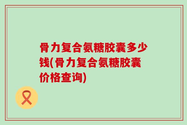 骨力复合氨糖胶囊多少钱(骨力复合氨糖胶囊价格查询)-第1张图片-氨糖科普网