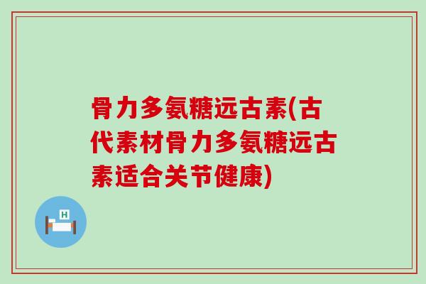骨力多氨糖远古素(古代素材骨力多氨糖远古素适合关节健康)-第1张图片-氨糖科普网
