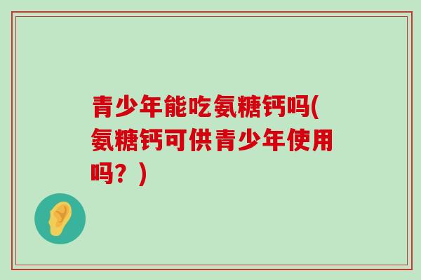青少年能吃氨糖钙吗(氨糖钙可供青少年使用吗?)-第1张图片-氨糖科普网 青少年能吃氨糖钙吗(氨糖钙可供青少年使用吗?)-第1张图片-氨糖科普网