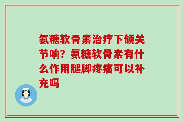 氨糖软骨素治疗下颌关节响？氨糖软骨素有什么作用腿脚疼痛可以补充吗-第1张图片-氨糖科普网