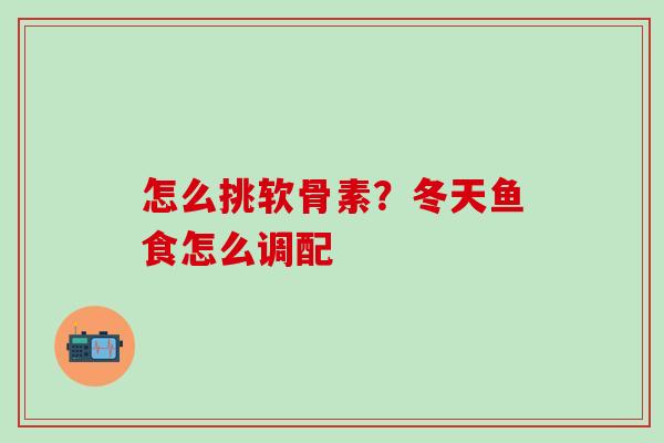 怎么挑软骨素?冬天鱼食怎么调配-第1张图片-氨糖科普网 怎么挑软骨素?冬天鱼食怎么调配-第1张图片-氨糖科普网