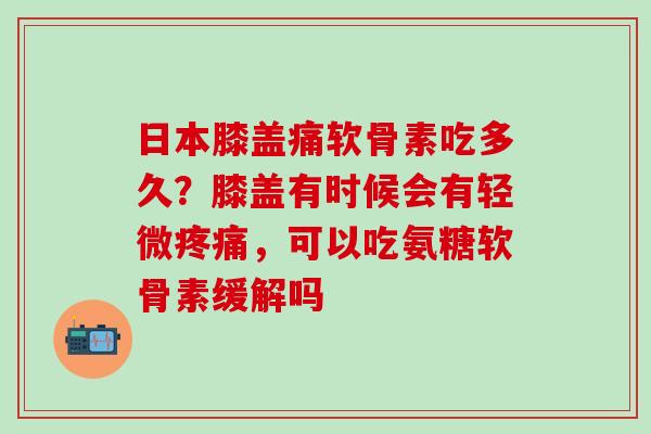 日本膝盖痛软骨素吃多久?膝盖有时候会有轻微疼痛,可以吃氨糖软骨素缓解吗-第1张图片-氨糖科普网 日本膝盖痛软骨素吃多久?膝盖有时候会有轻微疼痛,可以吃氨糖软骨素缓解吗-第1张图片-氨糖科普网