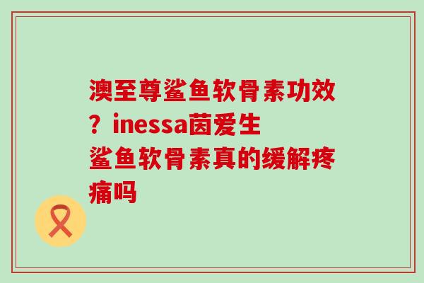澳至尊鲨鱼软骨素功效?inessa茵爱生鲨鱼软骨素真的缓解疼痛吗-第1张图片-氨糖科普网 澳至尊鲨鱼软骨素功效?inessa茵爱生鲨鱼软骨素真的缓解疼痛吗-第1张图片-氨糖科普网