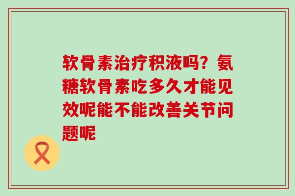 软骨素治疗积液吗？氨糖软骨素吃多久才能见效呢能不能改善关节问题呢-第1张图片-氨糖科普网
