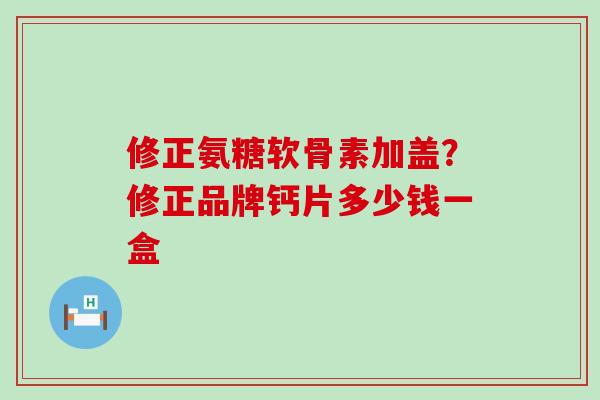 修正氨糖软骨素加盖？修正品牌钙片多少钱一盒-第1张图片-氨糖科普网